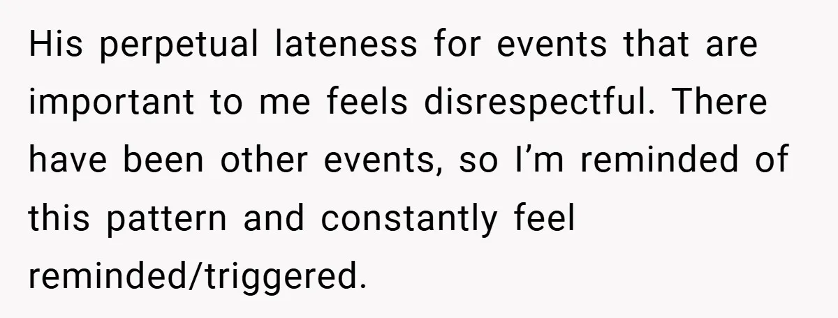 His perpetual lateness for events that are important to me feels disrespectful. There have been other events, so I’m reminded of this pattern and constantly feel reminded/triggered.