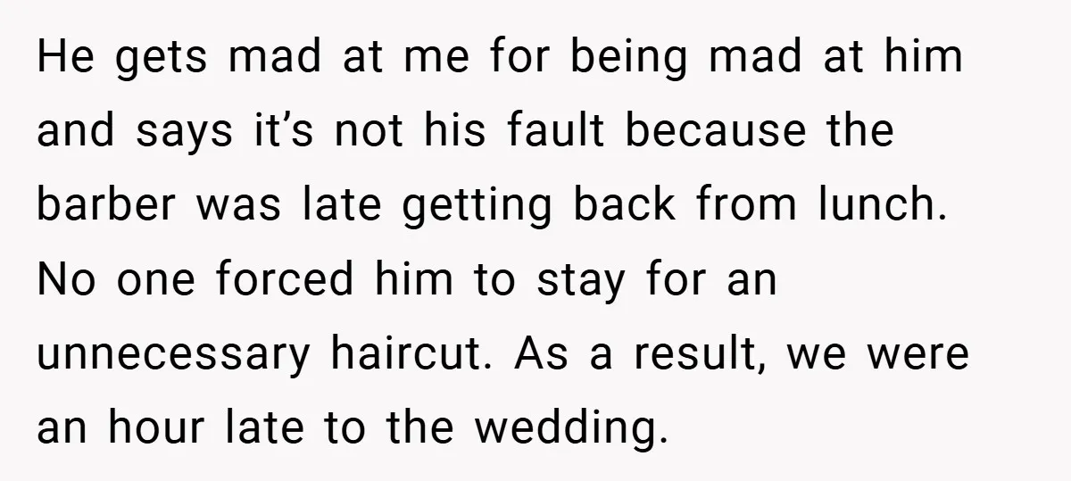 He gets mad at me for being mad at him and says it’s not his fault because the barber was late getting back from lunch. No one forced him to...