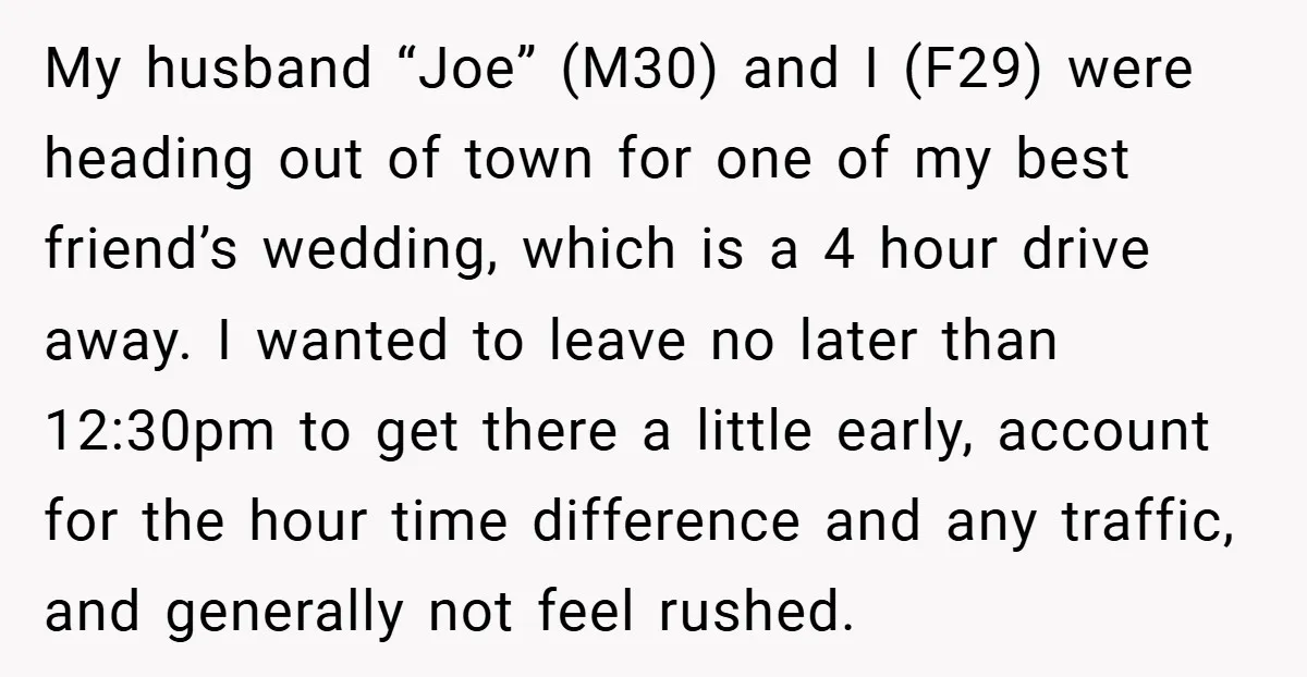 My husband “Joe” (M30) and I (F29) were heading out of town for one of my best friend’s wedding, which is a 4 hour drive away. I wanted to leave...