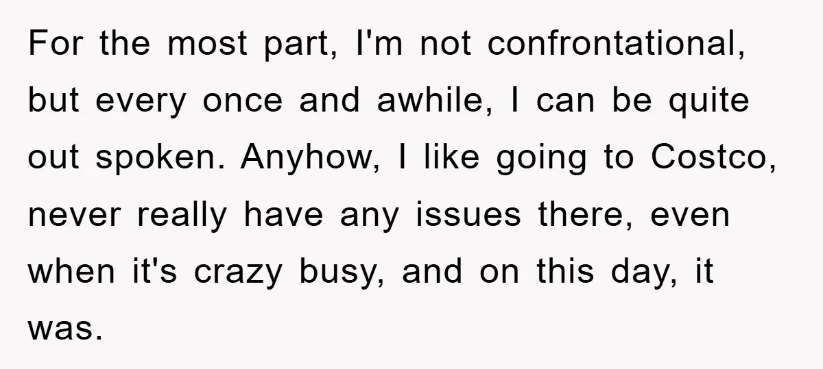For the most part, I'm not confrontational, but every once and awhile, I can be quite out spoken. Anyhow, I like going to Costco, never really have any issues there,...