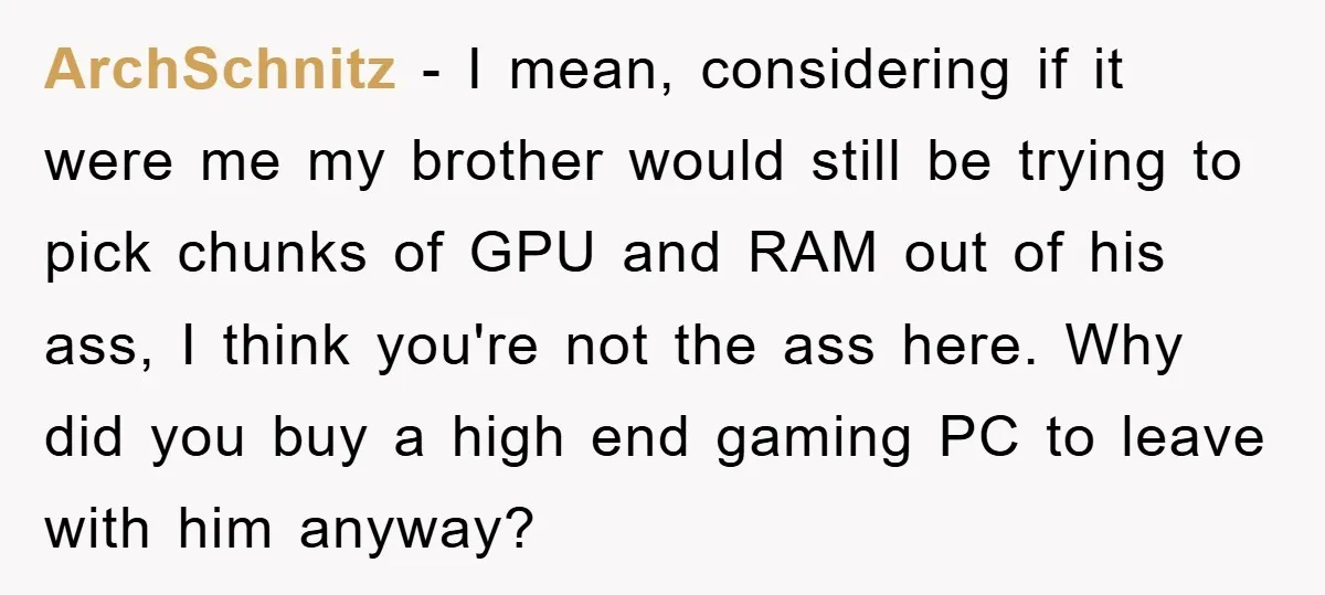 ArchSchnitz - I mean, considering if it were me my brother would still be trying to pick chunks of GPU and RAM out of his ass, I think you're not...