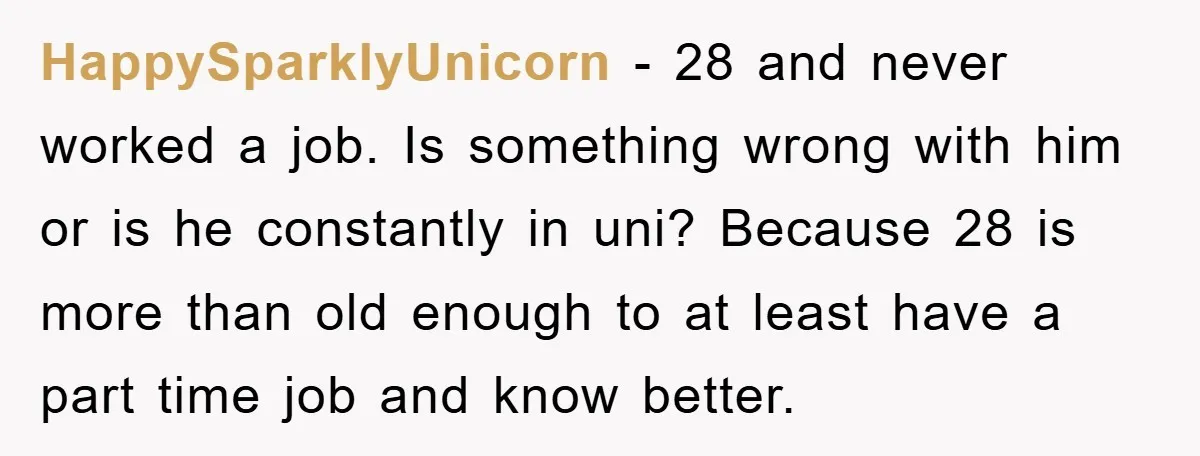 HappySparklyUnicorn - 28 and never worked a job. Is something wrong with him or is he constantly in uni? Because 28 is more than old enough to at least have...