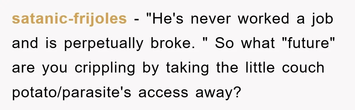 satanic-frijoles - "He's never worked a job and is perpetually broke. " So what "future" are you crippling by taking the little couch potato/parasite's access away?