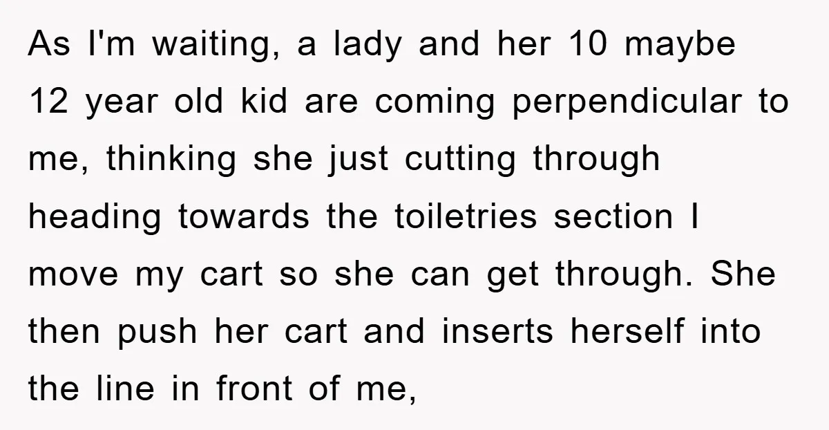 As I'm waiting, a lady and her 10 maybe 12 year old kid are coming perpendicular to me, thinking she just cutting through heading towards the toiletries section I move...