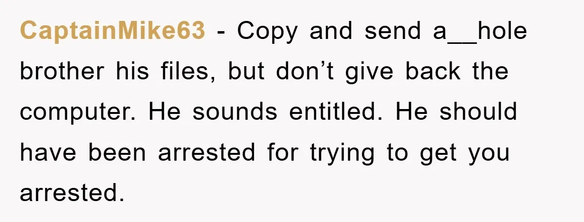 CaptainMike63 - Copy and send a__hole brother his files, but don’t give back the computer. He sounds entitled. He should have been arrested for trying to get you arrested.