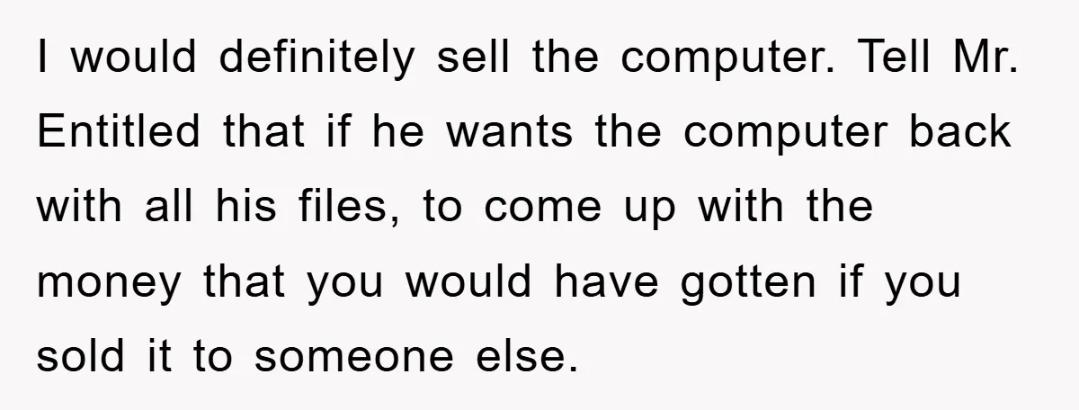 I would definitely sell the computer. Tell Mr. Entitled that if he wants the computer back with all his files, to come up with the money that you would have...