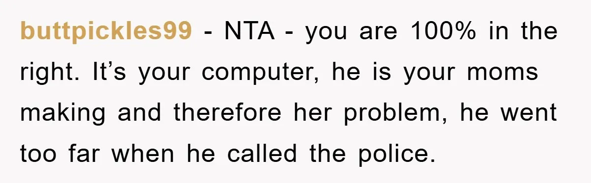 buttpickles99 - NTA - you are 100% in the right. It’s your computer, he is your moms making and therefore her problem, he went too far when he called the...