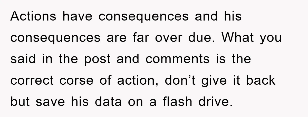 Actions have consequences and his consequences are far over due. What you said in the post and comments is the correct corse of action, don’t give it back but save...