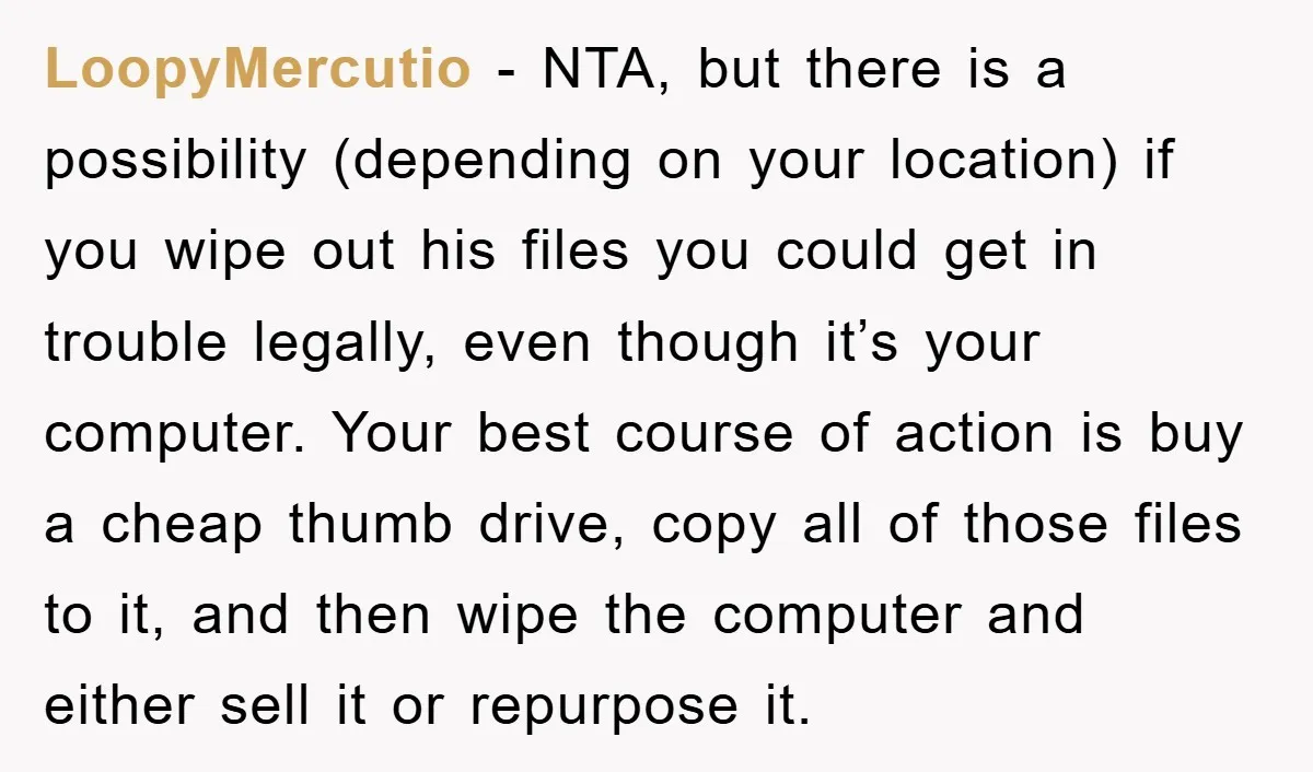 LoopyMercutio - NTA, but there is a possibility (depending on your location) if you wipe out his files you could get in trouble legally, even though it’s your computer. Your...