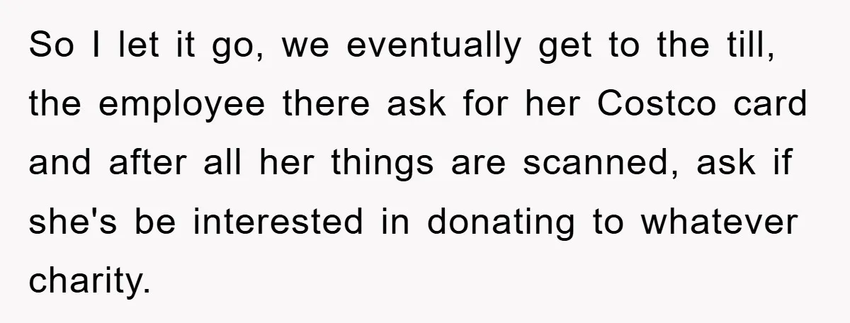 So I let it go, we eventually get to the till, the employee there ask for her Costco card and after all her things are scanned, ask if she's be...
