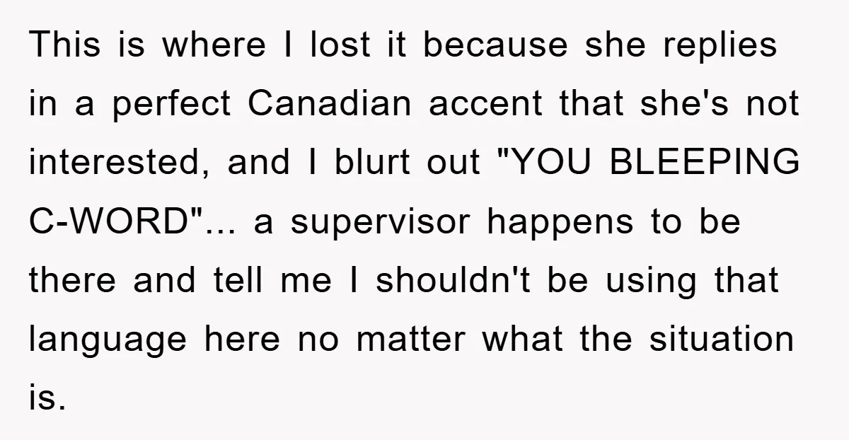 This is where I lost it because she replies in a perfect Canadian accent that she's not interested, and I blurt out "YOU BLEEPING C-WORD"... a supervisor happens to be...