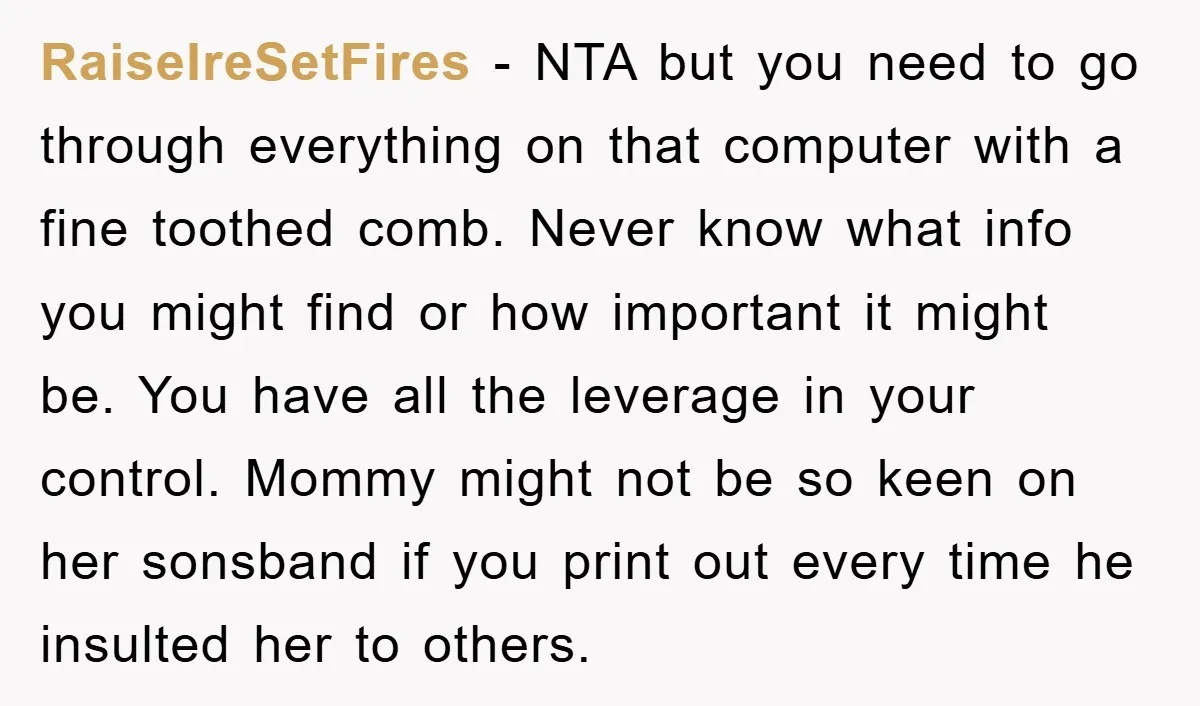 RaiseIreSetFires - NTA but you need to go through everything on that computer with a fine toothed comb. Never know what info you might find or how important it might...