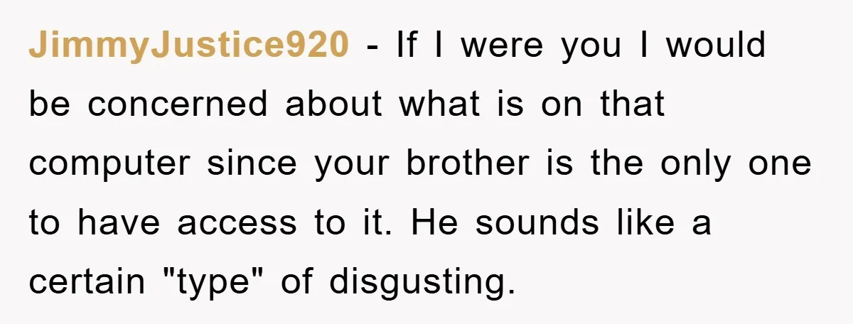 JimmyJustice920 - If I were you I would be concerned about what is on that computer since your brother is the only one to have access to it. He sounds...