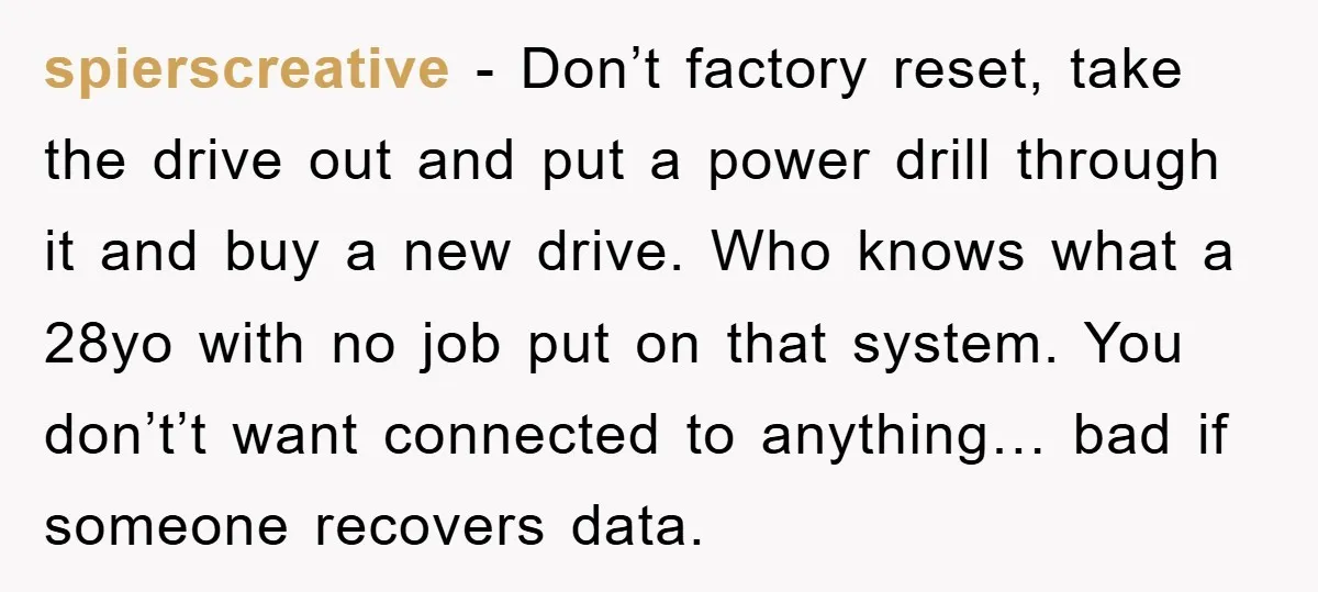spierscreative - Don’t factory reset, take the drive out and put a power drill through it and buy a new drive. Who knows what a 28yo with no job put...
