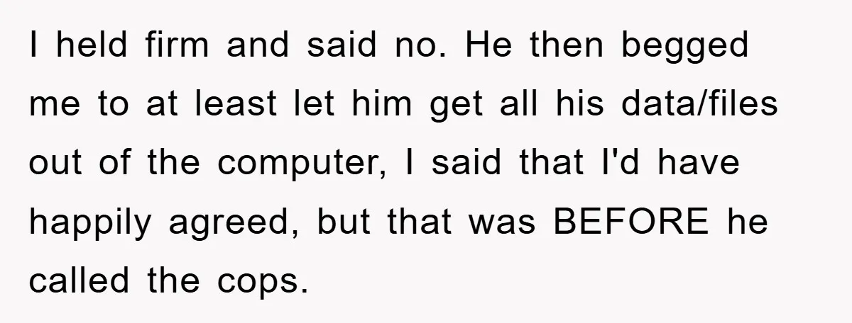 I held firm and said no. He then begged me to at least let him get all his data/files out of the computer, I said that I'd have happily agreed,...