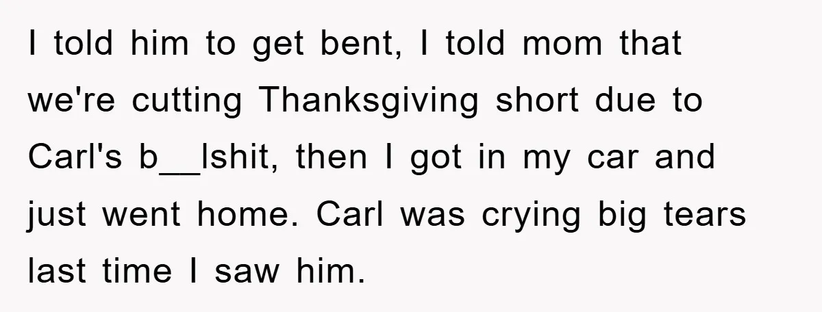 I told him to get bent, I told mom that we're cutting Thanksgiving short due to Carl's b__lshit, then I got in my car and just went home. Carl was...