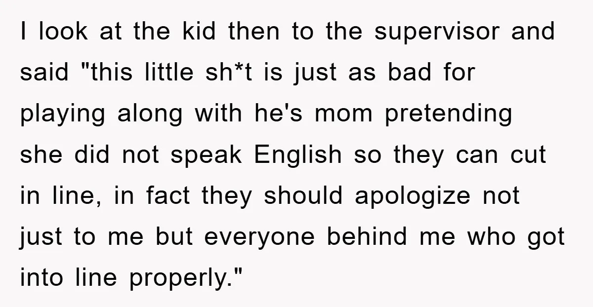 I look at the kid then to the supervisor and said "this little sh*t is just as bad for playing along with he's mom pretending she did not speak English...