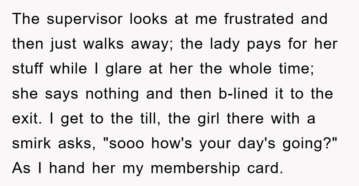 The supervisor looks at me frustrated and then just walks away; the lady pays for her stuff while I glare at her the whole time; she says nothing and then...