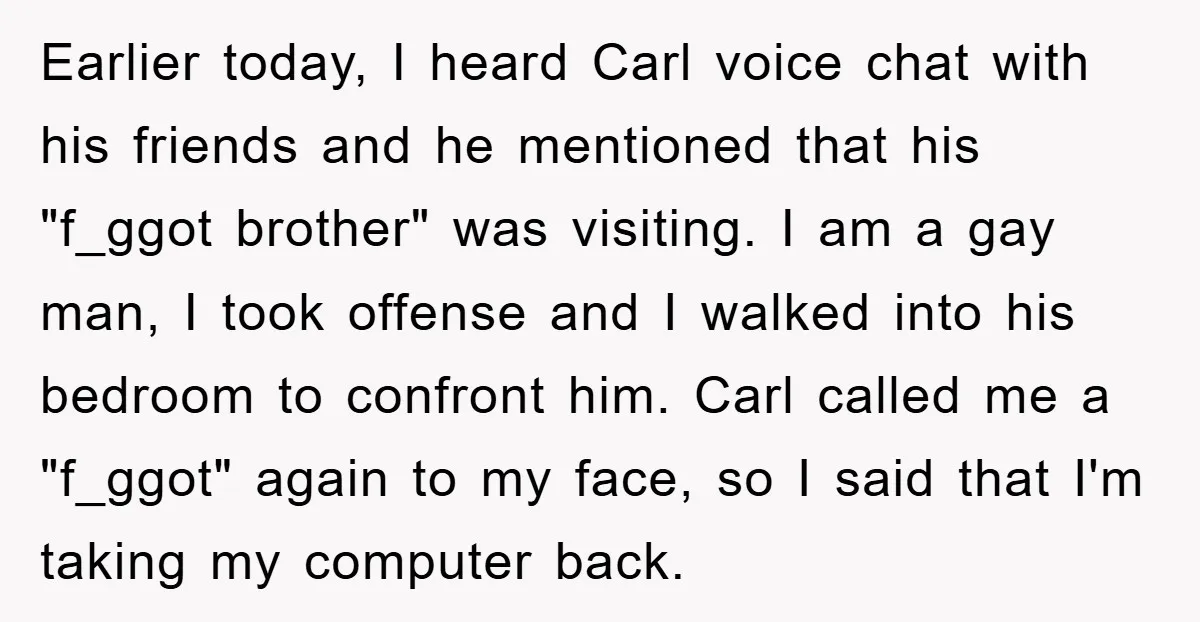 Earlier today, I heard Carl voice chat with his friends and he mentioned that his "f_ggot brother" was visiting. I am a gay man, I took offense and I walked...