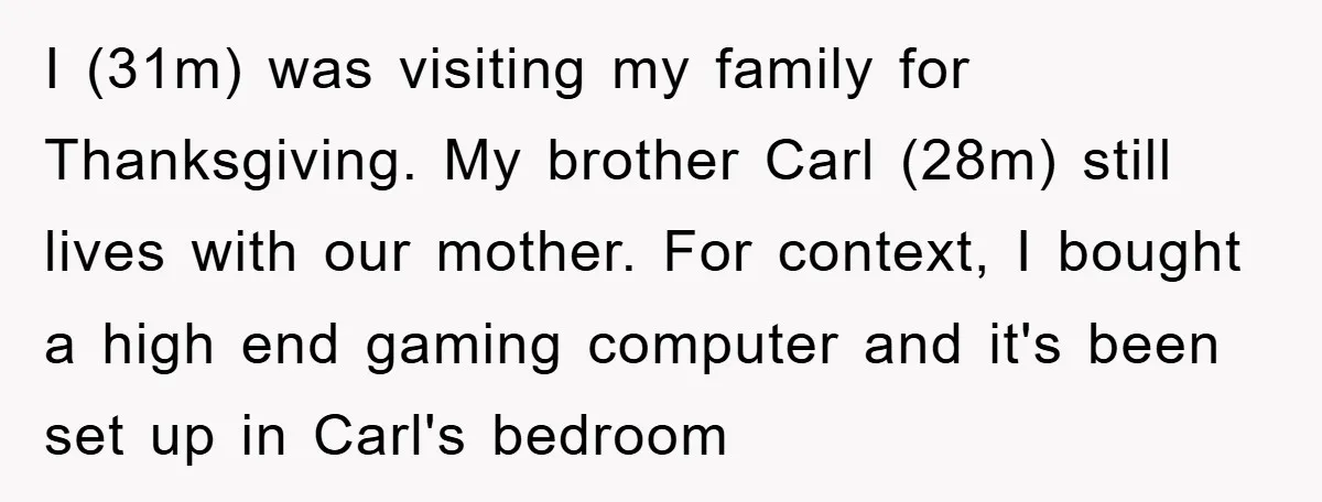 I (31m) was visiting my family for Thanksgiving. My brother Carl (28m) still lives with our mother. For context, I bought a high end gaming computer and it's been set...