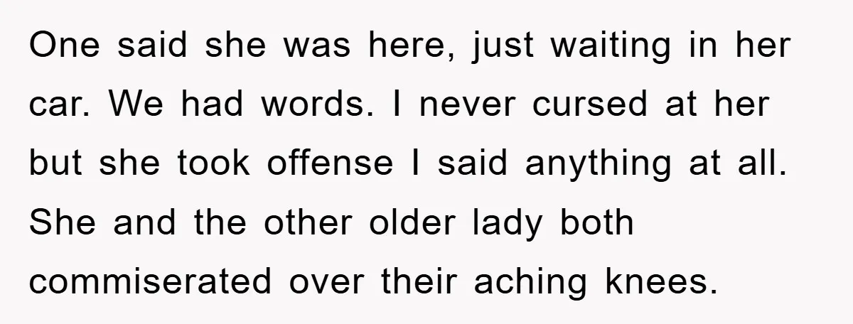 One said she was here, just waiting in her car. We had words. I never cursed at her but she took offense I said anything at all. She and the...