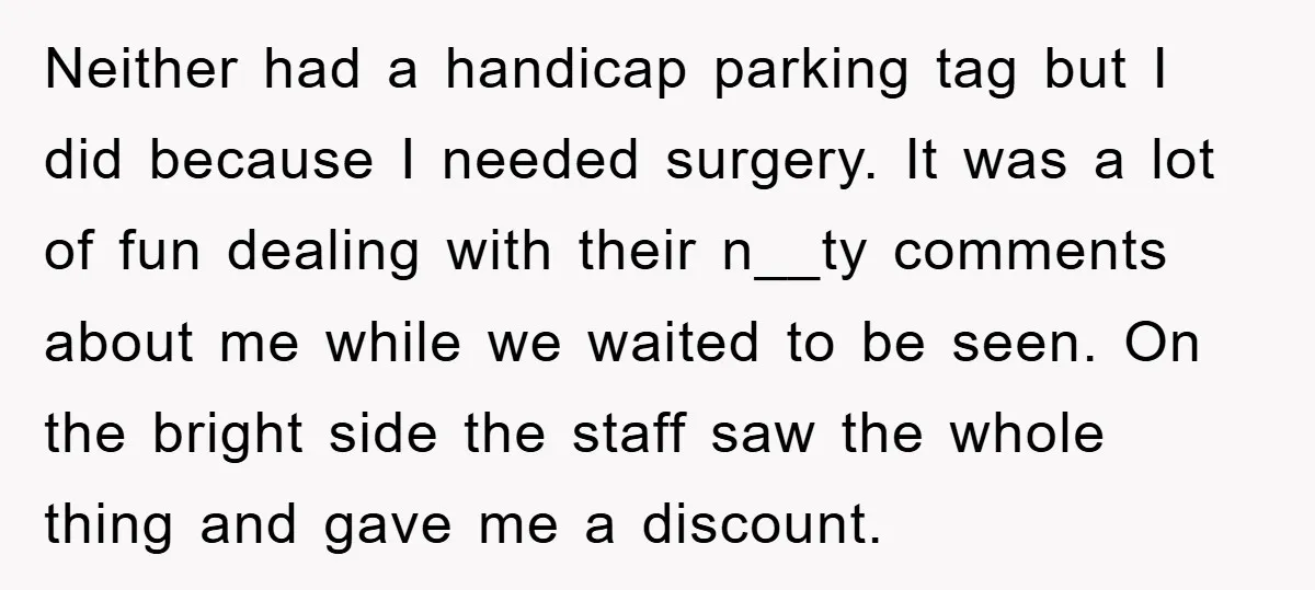 Neither had a handicap parking tag but I did because I needed surgery. It was a lot of fun dealing with their n__ty comments about me while we waited to...
