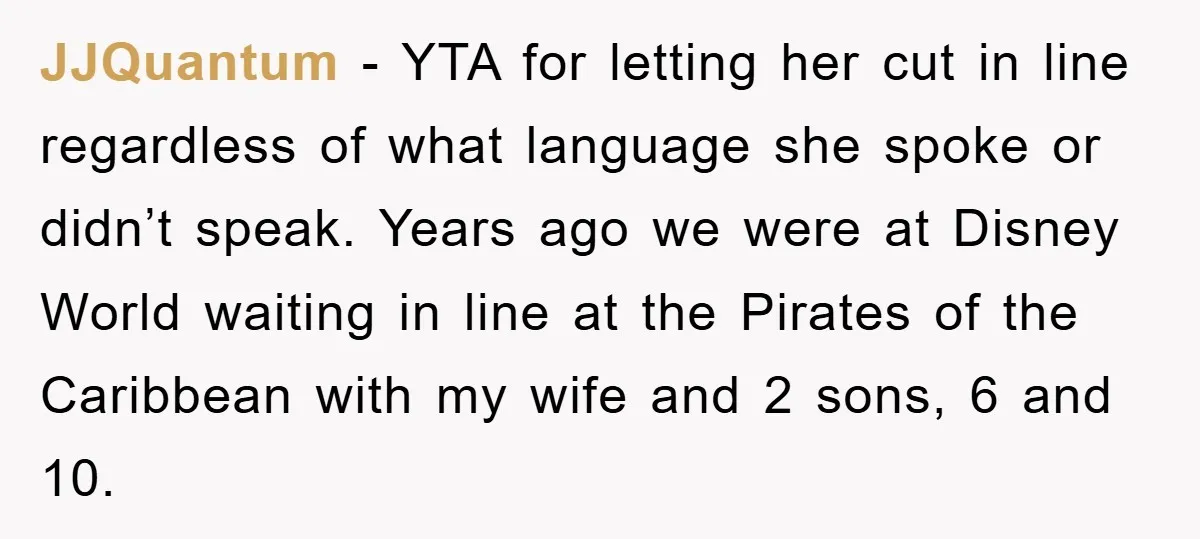 JJQuantum − YTA for letting her cut in line regardless of what language she spoke or didn’t speak. Years ago we were at Disney World waiting in line at the...