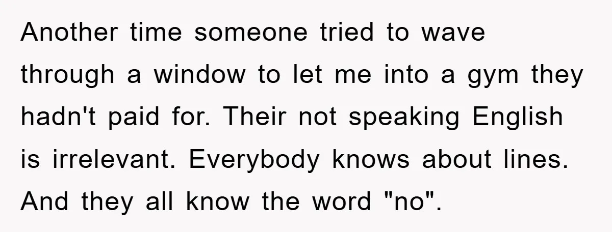 Another time someone tried to wave through a window to let me into a gym they hadn't paid for. Their not speaking English is irrelevant. Everybody knows about lines. And...