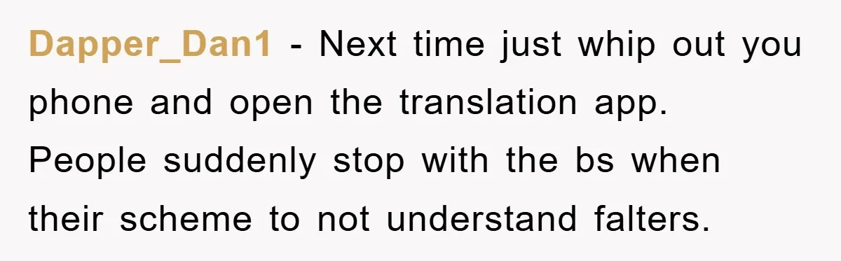 Dapper_Dan1 − Next time just whip out you phone and open the translation app. People suddenly stop with the bs when their scheme to not understand falters.