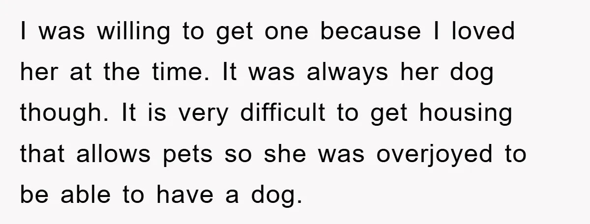 I was willing to get one because I loved her at the time. It was always her dog though. It is very difficult to get housing that allows pets so...