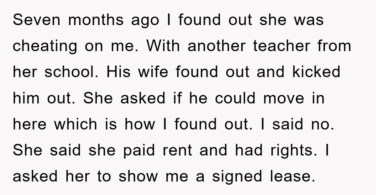 Seven months ago I found out she was cheating on me. With another teacher from her school. His wife found out and kicked him out. She asked if he could...