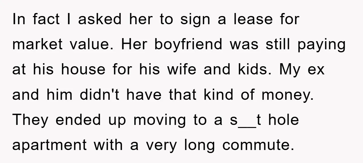 In fact I asked her to sign a lease for market value. Her boyfriend was still paying at his house for his wife and kids. My ex and him didn't...