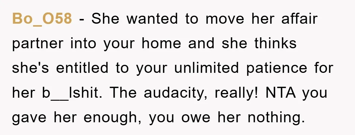 Bo_O58 − She wanted to move her affair partner into your home and she thinks she's entitled to your unlimited patience for her b__lshit. The audacity, really! NTA you gave...