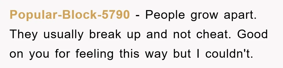 Popular-Block-5790 − People grow apart. They usually break up and not cheat. Good on you for feeling this way but I couldn't.