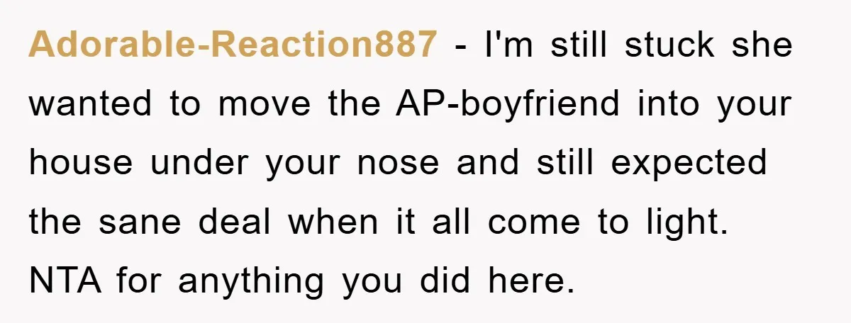 Adorable-Reaction887 − I'm still stuck she wanted to move the AP-boyfriend into your house under your nose and still expected the sane deal when it all come to light. NTA...