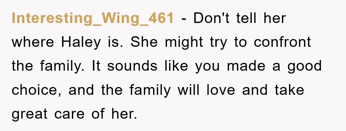 Interesting_Wing_461 − Don't tell her where Haley is. She might try to confront the family. It sounds like you made a good choice, and the family will love and take...