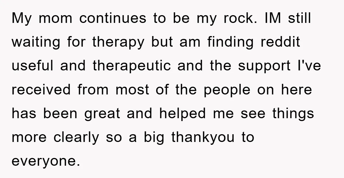 My mom continues to be my rock. IM still waiting for therapy but am finding reddit useful and therapeutic and the support I've received from most of the people on...