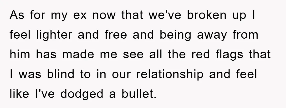 As for my ex now that we've broken up I feel lighter and free and being away from him has made me see all the red flags that I was...