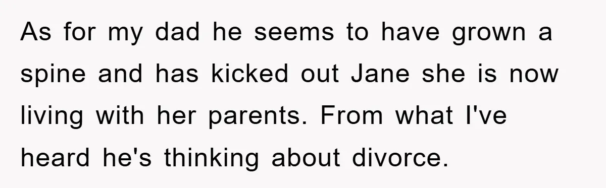 As for my dad he seems to have grown a spine and has kicked out Jane she is now living with her parents. From what I've heard he's thinking about...