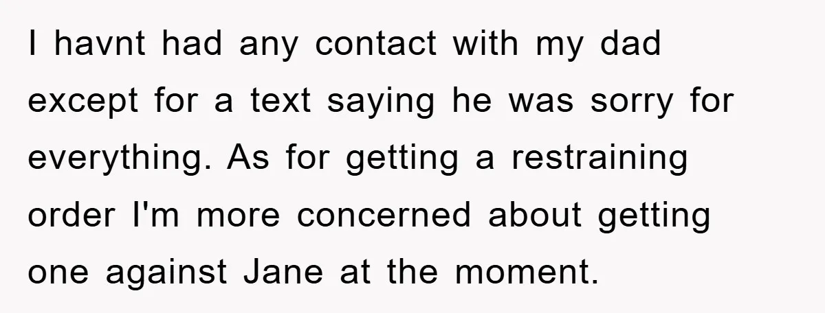 I havnt had any contact with my dad except for a text saying he was sorry for everything. As for getting a restraining order I'm more concerned about getting one...
