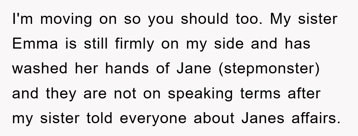 I'm moving on so you should too. My sister Emma is still firmly on my side and has washed her hands of Jane (stepmonster) and they are not on speaking...