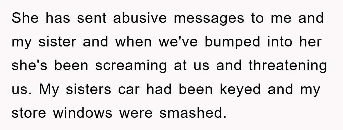 She has sent abusive messages to me and my sister and when we've bumped into her she's been screaming at us and threatening us. My sisters car had been keyed...