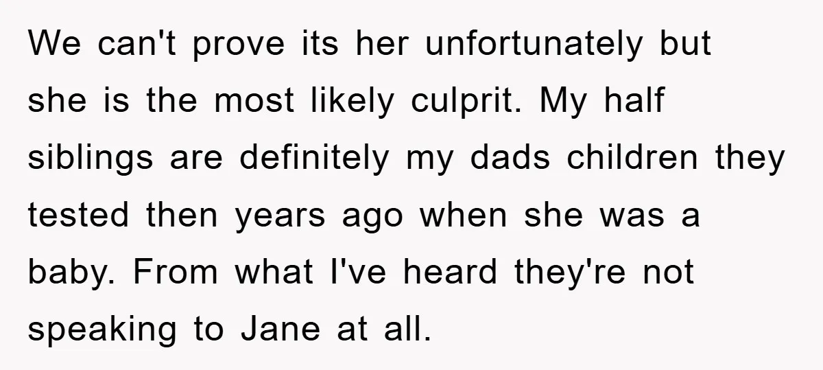 We can't prove its her unfortunately but she is the most likely culprit. My half siblings are definitely my dads children they tested then years ago when she was a...