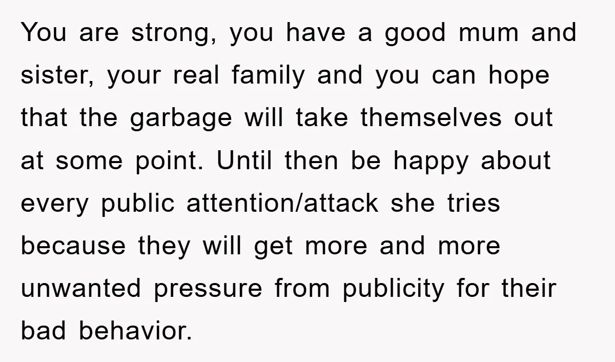 You are strong, you have a good mum and sister, your real family and you can hope that the garbage will take themselves out at some point. Until then be...