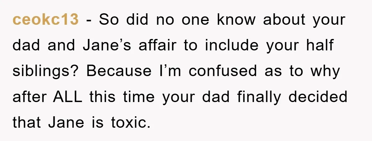 ceokc13 − So did no one know about your dad and Jane’s affair to include your half siblings? Because I’m confused as to why after ALL this time your dad...