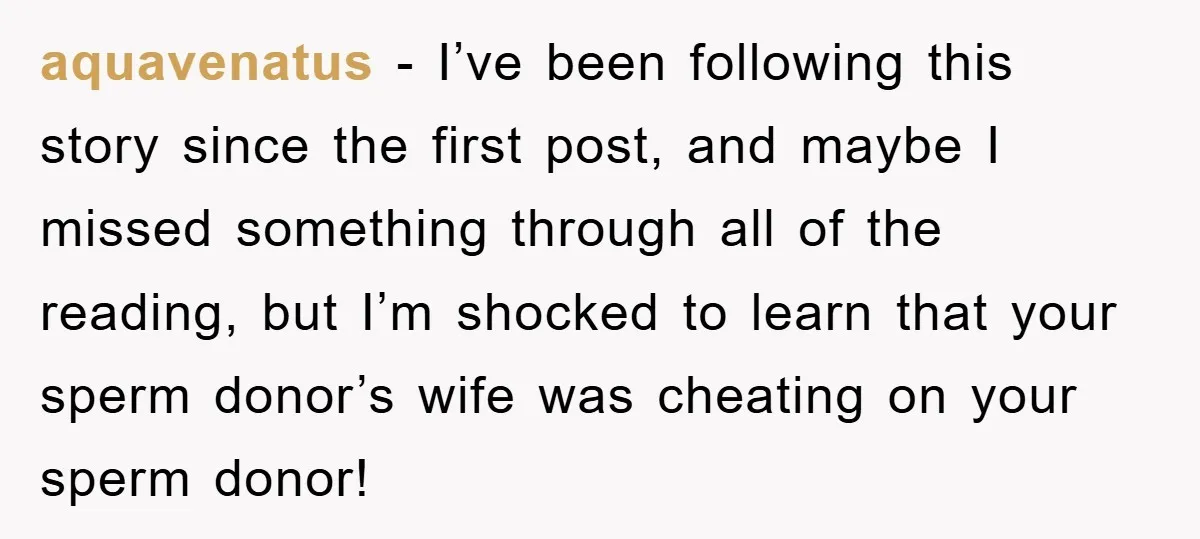 aquavenatus − I’ve been following this story since the first post, and maybe I missed something through all of the reading, but I’m shocked to learn that your sperm donor’s...