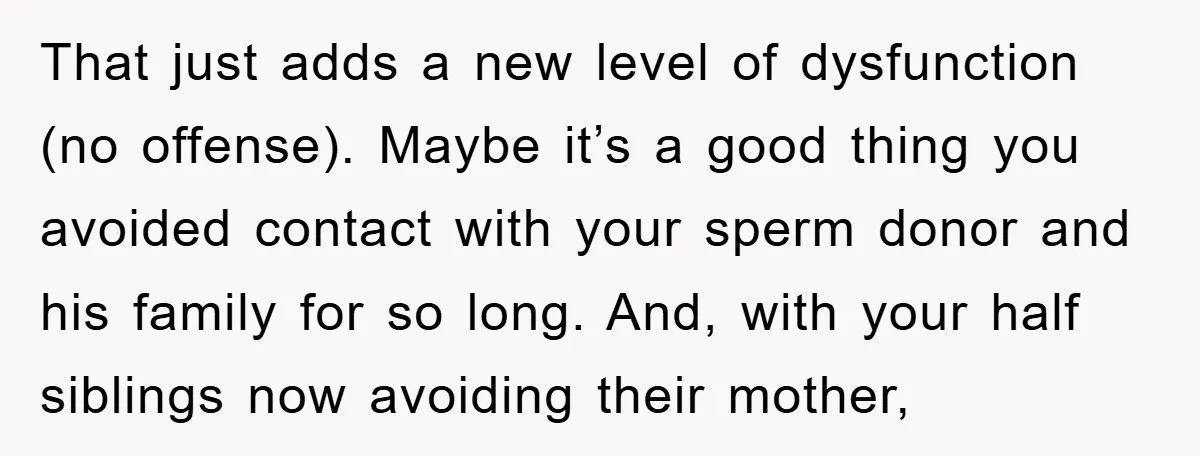 That just adds a new level of dysfunction (no offense). Maybe it’s a good thing you avoided contact with your sperm donor and his family for so long. And, with...