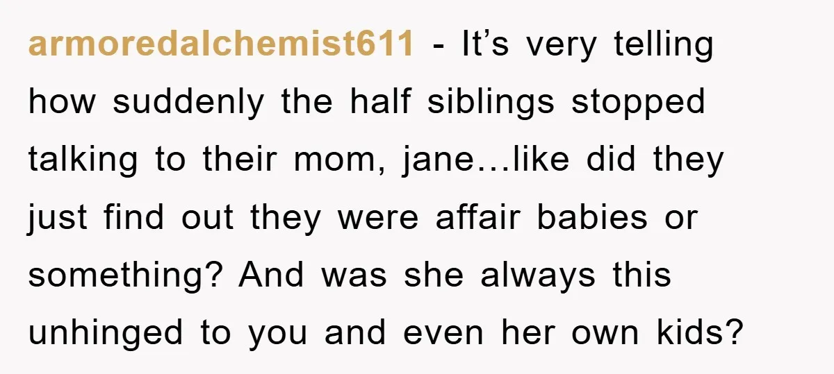 armoredalchemist611 − It’s very telling how suddenly the half siblings stopped talking to their mom, jane…like did they just find out they were affair babies or something? And was she...