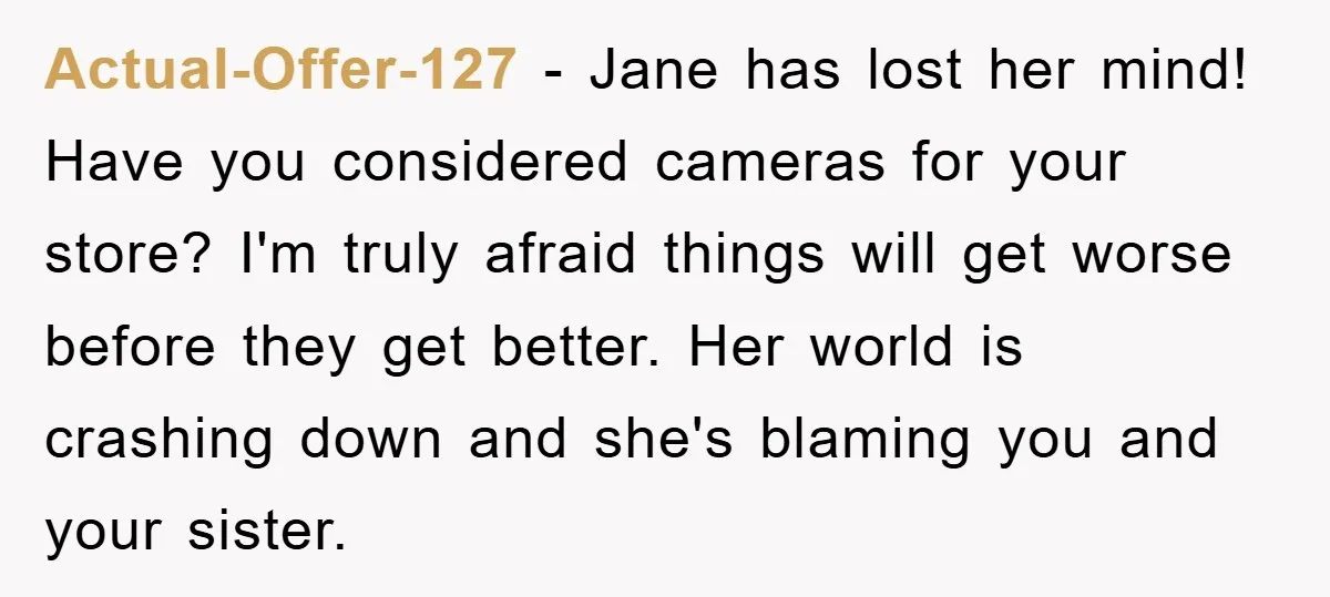 Actual-Offer-127 − Jane has lost her mind! Have you considered cameras for your store? I'm truly afraid things will get worse before they get better. Her world is crashing down...