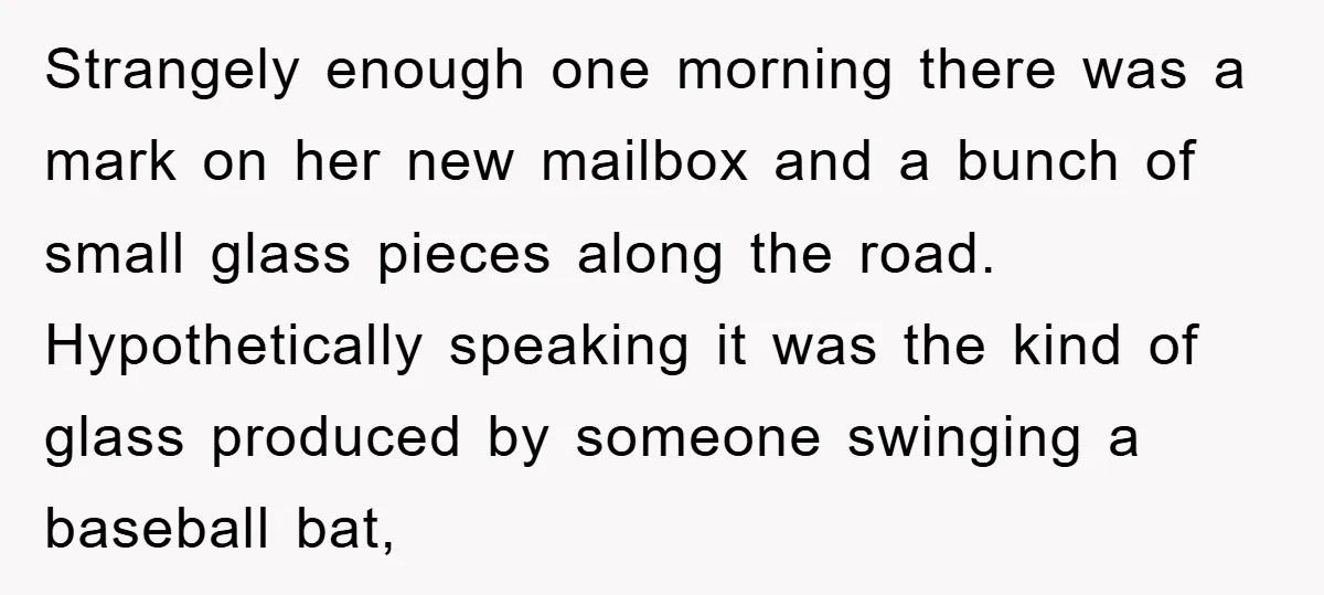 Strangely enough one morning there was a mark on her new mailbox and a bunch of small glass pieces along the road. Hypothetically speaking it was the kind of glass...